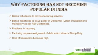 WHY FACTORING HAS NOT BECOMING
POPULAR IN INDIA
 Banks’ reluctance to provide factoring services.
 Bank’s resistance to issue Letter of Disclaimer (Letter of Disclaimer is
mandatory as per RBI Guidelines).
 Problems in recovery.
 Factoring requires assignment of debt which attracts Stamp Duty.
 Cost of transaction becomes high.

35

 