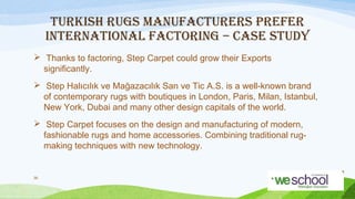 TURKISH RUGS MANUFACTURERS PREFER
INTERNATIONAL FACTORING – CASE STUDY
 Thanks to factoring, Step Carpet could grow their Exports
significantly.
 Step Halıcılık ve Mağazacılık San ve Tic A.S. is a well-known brand
of contemporary rugs with boutiques in London, Paris, Milan, Istanbul,
New York, Dubai and many other design capitals of the world.
 Step Carpet focuses on the design and manufacturing of modern,
fashionable rugs and home accessories. Combining traditional rugmaking techniques with new technology.

36

 