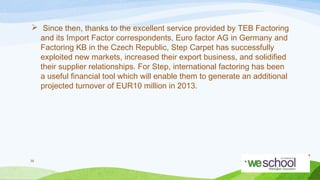  Since then, thanks to the excellent service provided by TEB Factoring
and its Import Factor correspondents, Euro factor AG in Germany and
Factoring KB in the Czech Republic, Step Carpet has successfully
exploited new markets, increased their export business, and solidified
their supplier relationships. For Step, international factoring has been
a useful financial tool which will enable them to generate an additional
projected turnover of EUR10 million in 2013.

39

 