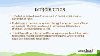 INTRODUCTION
 “Forfait” is derived from French word ‘A Forfait’ which means
surrender of fights.
 Forfaiting is a mechanism by which the right for export receivables of
an exporter (Client) is purchased by a Financial Intermediary
(Forfaiter) without recourse to him.
 It is different from International Factoring in as much as it deals with
receivables relating to deferred payment exports, while Factoring
deals with short term receivables.

42

 