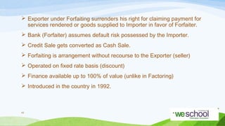  Exporter under Forfaiting surrenders his right for claiming payment for
services rendered or goods supplied to Importer in favor of Forfaiter.
 Bank (Forfaiter) assumes default risk possessed by the Importer.
 Credit Sale gets converted as Cash Sale.
 Forfaiting is arrangement without recourse to the Exporter (seller)
 Operated on fixed rate basis (discount)
 Finance available up to 100% of value (unlike in Factoring)
 Introduced in the country in 1992.

43

 