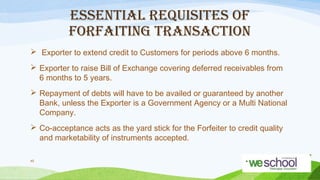 ESSENTIAL REQUISITES OF
FORFAITING TRANSACTION
 Exporter to extend credit to Customers for periods above 6 months.
 Exporter to raise Bill of Exchange covering deferred receivables from
6 months to 5 years.
 Repayment of debts will have to be availed or guaranteed by another
Bank, unless the Exporter is a Government Agency or a Multi National
Company.
 Co-acceptance acts as the yard stick for the Forfeiter to credit quality
and marketability of instruments accepted.
45

 