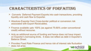 CHARACTERISTICS OF FORFAITING
 Converts Deferred Payment Exports into cash transactions, providing
liquidity and cash flow to Exporter.
 Absolves Exporter from Cross-border political or conversion risk
associated with Export Receivables.
 Finance available upto 100% (as against 75-80% under conventional
credit) without recourse.
 Acts as additional source of funding and hence does not have impact
on Exporter’s borrowing limits. It does not reflect as debt in Exporter’s
Balance Sheet.
 Provides Fixed Rate Finance and hence risk of interest rate fluctuation
47
does not arise.

 