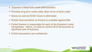  Exporter is freed from credit administration.
 Provides long term credit unlike other forms of bank credit.
 Saves on cost as ECGC Cover is eliminated.
 Simple Documentation as finance is available against bills.
 Forfait financer is responsible for each of the Exporter’s trade
transactions. Hence, no need to commit all of his business or
significant part of business.
 Forfait transactions are confidential.

48

 
