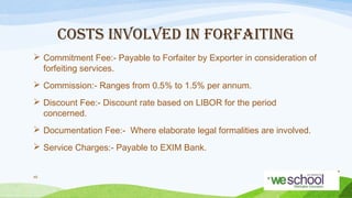COSTS INVOLVED IN FORFAITING
 Commitment Fee:- Payable to Forfaiter by Exporter in consideration of
forfeiting services.
 Commission:- Ranges from 0.5% to 1.5% per annum.
 Discount Fee:- Discount rate based on LIBOR for the period
concerned.
 Documentation Fee:- Where elaborate legal formalities are involved.
 Service Charges:- Payable to EXIM Bank.
49

 