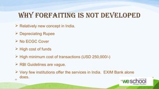 WHY FORFAITING IS NOT DEVELOPED
 Relatively new concept in India.
 Depreciating Rupee
 No ECGC Cover
 High cost of funds
 High minimum cost of transactions (USD 250,000/-)
 RBI Guidelines are vague.
 Very few institutions offer the services in India. EXIM Bank alone
does.
50

 