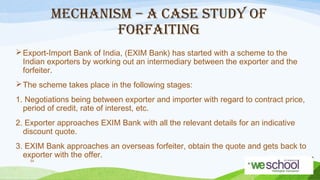 MECHANISM – A CASE STUDY OF
FORFAITING
 Export-Import Bank of India, (EXIM Bank) has started with a scheme to the
Indian exporters by working out an intermediary between the exporter and the
forfeiter.
 The scheme takes place in the following stages:
1. Negotiations being between exporter and importer with regard to contract price,
period of credit, rate of interest, etc.
2. Exporter approaches EXIM Bank with all the relevant details for an indicative
discount quote.
3. EXIM Bank approaches an overseas forfeiter, obtain the quote and gets back to
exporter with the offer.
54

 