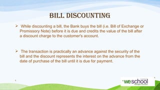 BILL DISCOUNTING
 While discounting a bill, the Bank buys the bill (i.e. Bill of Exchange or
Promissory Note) before it is due and credits the value of the bill after
a discount charge to the customer's account.

 The transaction is practically an advance against the security of the
bill and the discount represents the interest on the advance from the
date of purchase of the bill until it is due for payment.

6

 