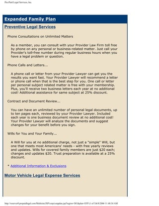 Pre-Paid Legal Services, Inc.




Expanded Family Plan
Preventive Legal Services

  Phone Consultations on Unlimited Matters

      As a member, you can consult with your Provider Law Firm toll free
      by phone on any personal or business-related matter. Just call your
      Provider's toll-free number during regular business hours when you
      have a legal problem or question.

  Phone Calls and Letters...

      A phone call or letter from your Provider Lawyer can get you the
      results you want fast. Your Provider Lawyer will recommend a letter
      or phone call when that is the best step for you. One call or letter
      per personal subject related matter is free with your membership.
      Plus, you'll receive two business letters each year at no additional
      cost! Additional assistance for same subject at 25% discount.

  Contract and Document Review...

      You can have an unlimited number of personal legal documents, up
      to ten pages each, reviewed by your Provider Lawyer. Included
      each year is one business document review at no additional cost!
      Your Provider Lawyer will analyze the documents and suggest
      changes for your benefit before you sign.

  Wills for You and Your Family...

      A Will for you at no additional charge, not just a quot;simplequot; Will, but
      one that meets most Americans' needs - with free yearly reviews
      and updates. Wills for covered family members are just $20 each;
      changes and updates $20. Trust preparation is available at a 25%
      discount.

  * Additional Information & Exclusions


Motor Vehicle Legal Expense Services




http://wserver0.prepaidlegal.com/Multisite/JSP/corp/corpplan.jsp?region=DC&plan=EFP (1 of 5)6/8/2006 11:48:34 AM
 