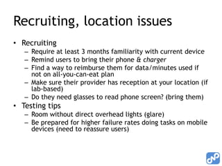 Recruiting, location issues
• Recruiting
   – Require at least 3 months familiarity with current device
   – Remind users to bring their phone & charger
   – Find a way to reimburse them for data/minutes used if
     not on all-you-can-eat plan
   – Make sure their provider has reception at your location (if
     lab-based)
   – Do they need glasses to read phone screen? (bring them)
• Testing tips
   – Room without direct overhead lights (glare)
   – Be prepared for higher failure rates doing tasks on mobile
     devices (need to reassure users)
 