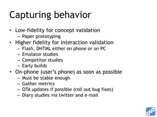 Capturing behavior
• Low-fidelity for concept validation
   – Paper prototyping
• Higher fidelity for interaction validation
   –   Flash, DHTML either on phone or on PC
   –   Emulator studies
   –   Competitor studies
   –   Early builds
• On-phone (user’s phone) as soon as possible
   –   Must be stable enough
   –   Gather metrics
   –   OTA updates if possible (roll out bug fixes)
   –   Diary studies via twitter and e-mail
 