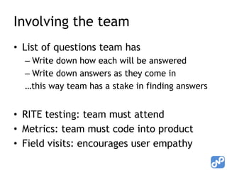 Involving the team
• List of questions team has
  – Write down how each will be answered
  – Write down answers as they come in
  …this way team has a stake in finding answers


• RITE testing: team must attend
• Metrics: team must code into product
• Field visits: encourages user empathy
 