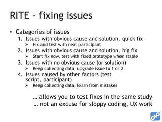 RITE - fixing issues
• Categories of issues
  1. Issues with obvious cause and solution, quick fix
        Fix and test with next participant
  2. Issues with obvious cause and solution, big fix
        Start fix now, test with fixed prototype when stable
  3. Issues with no obvious cause (or solution)
        Keep collecting data, upgrade issue to 1 or 2
  4. Issues caused by other factors (test
     script, participant)
        Keep collecting data, learn from mistakes

         … allows you to test fixes in the same study
         … not an excuse for sloppy coding, UX work
 