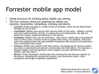 Forrester mobile app model
•   Handy structure for thinking about mobile user testing
•   The five contexts which are amplified by mobile are:
    location, locomotion, immediacy, intimacy and device.
     – Location: People use apps in a wide variety of locations, which can be determined
       through the use of GPS.
     – Locomotion: Mobile users access their devices while on the move - walking, running
       and even (unfortunately), driving. If a phone has an accelerometer, the app can
       detect the motion, speed and direction of the device.
     – Immediacy: Mobile users are not stationary - they need a mobile app to immediately
       react to find a price, transfer funds or update their status, for example. They'll be
       even more pleased when the app combines immediacy with location and locomotion
       info to anticipate their needs.
     – Intimacy: Mobile users identify with their device, but designing for intimacy means
       you have to understand each person's relationship with their device. For example, a
       bargain shopper may love getting in-store coupons via push notifications, but
       another user may hate it.
     – Device: Finally, developers should take into consideration the features specific to
       the device, including the varying form factors, plus the device's touch, voice
       recognition and image recognition capabilities.




                                                          Mobile app design best practices
                                                          Mike Gualtieri, Forrester Research
 
