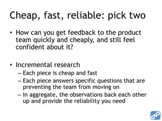 Cheap, fast, reliable: pick two
• How can you get feedback to the product
  team quickly and cheaply, and still feel
  confident about it?

• Incremental research
  – Each piece is cheap and fast
  – Each piece answers specific questions that are
    preventing the team from moving on
  – In aggregate, the observations back each other
    up and provide the reliability you need
 
