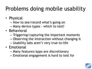 Problems doing mobile usability
• Physical
  – How to see/record what’s going on
  – Many device types – which to test?
• Behavioral
  – Triggering/capturing the important moments
  – Observing the interaction without changing it
  – Usability labs aren’t very true-to-life
• Emotional
  – Many features/apps are discretionary
  – Emotional engagement is hard to test for
 