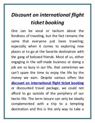 Discount on international flight
ticket booking
One can be vocal or taciturn about the
fondness of traveling, but the fact remains the
same that everyone just loves traveling;
especially when it comes to exploring new
places or to go at the favorite destination with
the gang of beloved friends. Most of us, either
engaging in the self-made business or doing a
job are so busy in our life, that sometimes we
can’t spare the time to enjoy the life by the
money we earn. Despite various offers like
discount on international flight ticket booking
or discounted travel package, we could not
afford to go outside of the periphery of our
hectic life. The term leisure can only be ideally
complemented with a trip to a tempting
destination and this is the only way to take a
 