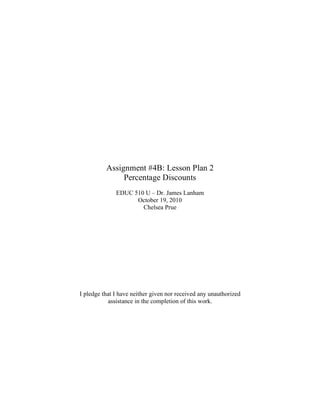 Assignment #4B: Lesson Plan 2
Percentage Discounts
EDUC 510 U – Dr. James Lanham
October 19, 2010
Chelsea Prue
I pledge that I have neither given nor received any unauthorized
assistance in the completion of this work.
 