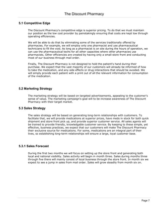 5.1 Competitive Edge
The Discount Pharmacy's competitive edge is superior pricing. To do that we must maintain
our position as the low cost provider by painstakingly ensuring that costs are kept low through
operating efficiencies.
We will be able to do that by eliminating some of the services traditionally offered by
pharmacies. For example, we will employ only one pharmacist and use pharmaceutical
technicians to fill the void. As long as a pharmacist is on site during the hours of operation, we
can use the pharmaceutical techs for all other capacities where other pharmacies use
pharmacists. Other efficiencies are created by having only a small store front and conducting
most of our business through mail order.
Finally, The Discount Pharmacy is not designed to hold the patient's hand during their
purchase. We expect that the vast majority of our customers will already be informed of how
to take the medication, and any side effects or drug interactions that should be avoided. We
will simply provide each patient with a print out of all the relevant information for consumption
of the medication.
5.2 Marketing Strategy
The marketing strategy will be based on targeted advertisements, appealing to the customer's
sense of value. The marketing campaign's goal will to be increase awareness of The Discount
Pharmacy with their target market.
5.3 Sales Strategy
The sales strategy will be based on generating long-term relationships with customers. To
facilitate that, we will provide medications at superior prices, have meds in stock for both quick
shipment and store front pick up, and provide superior customer service. All sales agents will
be trained to provide friendly, knowledgable customer service. By keeping to these simple, yet
effective, business practices, we expect that our customers will make The Discount Pharmacy
their exclusive source for medications. For some, medications are an integral part of their
lives, so establishing long-term relationships will ensure a large, loyal customer base.
5.3.1 Sales Forecast
During the first two months we will focus on setting up the store front and generating both
local and national visibility. Sales activity will begin in month three. Sales during months three
through five there will mainly consist of local business through the store front. In month six we
expect to see a jump in sales from mail order. Sales will grow steadily from month six on.
The Discount Pharmacy
Page 7
 