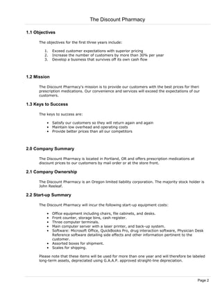 1.1 Objectives
The objectives for the first three years include:
1. Exceed customer expectations with superior pricing
2. Increase the number of customers by more than 30% per year
3. Develop a business that survives off its own cash flow
1.2 Mission
The Discount Pharmacy's mission is to provide our customers with the best prices for theri
prescription medications. Our convenience and services will exceed the expectations of our
customers.
1.3 Keys to Success
The keys to success are:
• Satisfy our customers so they will return again and again
• Maintain low overhead and operating costs
• Provide better prices than all our competitors
2.0 Company Summary
The Discount Pharmacy is located in Portland, OR and offers prescription medications at
discount prices to our customers by mail order or at the store front.
2.1 Company Ownership
The Discount Pharmacy is an Oregon limited liability corporation. The majority stock holder is
John Reeleaf.
2.2 Start-up Summary
The Discount Pharmacy will incur the following start-up equipment costs:
• Office equipment including chairs, file cabinets, and desks.
• Front counter, storage bins, cash register.
• Three computer terminals.
• Main computer server with a laser printer, and back-up system.
• Software: Microsoft Office, QuickBooks Pro, drug interaction software, Physician Desk
Reference software detailing side effects and other information pertinent to the
customer.
• Assorted boxes for shipment.
• Scales for shipping.
Please note that these items will be used for more than one year and will therefore be labeled
long-term assets, depreciated using G.A.A.P. approved straight-line depreciation.
The Discount Pharmacy
Page 2
 