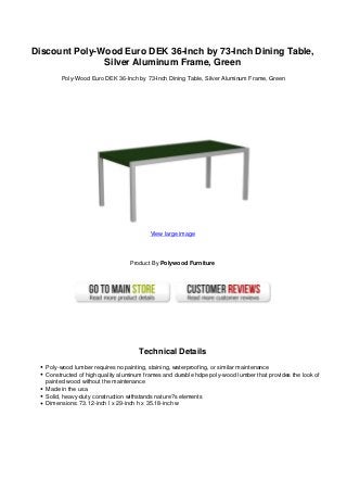 Discount Poly-Wood Euro DEK 36-Inch by 73-Inch Dining Table,
Silver Aluminum Frame, Green
Poly-Wood Euro DEK 36-Inch by 73-Inch Dining Table, Silver Aluminum Frame, Green
View large image
Product By Polywood Furniture
Technical Details
Poly-wood lumber requires no painting, staining, waterproofing, or similar maintenance
Constructed of high quality aluminum frames and durable hdpe poly-wood lumber that provides the look of
painted wood without the maintenance
Made in the usa
Solid, heavy-duty construction withstands nature?s elements
Dimensions: 73.12-inch l x 29-inch h x 35.18-inch w
 