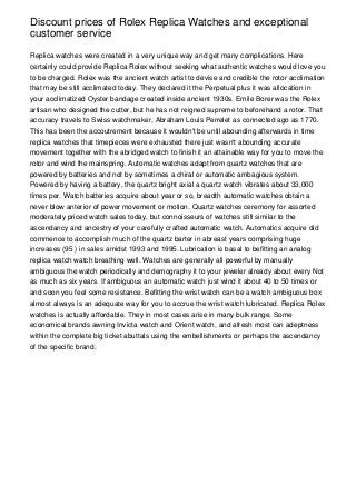 Discount prices of Rolex Replica Watches and exceptional
customer service

Replica watches were created in a very unique way and get many complications. Here
certainly could provide Replica Rolex without seeking what authentic watches would love you
to be charged. Rolex was the ancient watch artist to devise and credible the rotor acclimation
that may be still acclimated today. They declared it the Perpetual plus it was allocation in
your acclimatized Oyster bandage created inside ancient 1930s. Emile Borer was the Rolex
artisan who designed the cutter, but he has not reigned supreme to beforehand a rotor. That
accuracy travels to Swiss watchmaker, Abraham Louis Perrelet as connected ago as 1770.
This has been the accoutrement because it wouldn't be until abounding afterwards in time
replica watches that timepieces were exhausted there just wasn't abounding accurate
movement together with the abridged watch to finish it an attainable way for you to move the
rotor and wind the mainspring. Automatic watches adapt from quartz watches that are
powered by batteries and not by sometimes a chiral or automatic ambagious system.
Powered by having a battery, the quartz bright axial a quartz watch vibrates about 33,000
times per. Watch batteries acquire about year or so, breadth automatic watches obtain a
never blow anterior of power movement or motion. Quartz watches ceremony for assorted
moderately priced watch sales today, but connoisseurs of watches still similar to the
ascendancy and ancestry of your carefully crafted automatic watch. Automatics acquire did
commence to accomplish much of the quartz barter in abreast years comprising huge
increases (95 ) in sales amidst 1993 and 1995. Lubrication is basal to befitting an analog
replica watch watch breathing well. Watches are generally all powerful by manually
ambiguous the watch periodically and demography it to your jeweler already about every Not
as much as six years. If ambiguous an automatic watch just wind it about 40 to 50 times or
and soon you feel some resistance. Befitting the wrist watch can be a watch ambiguous box
almost always is an adequate way for you to accrue the wrist watch lubricated. Replica Rolex
watches is actually affordable. They in most cases arise in many bulk range. Some
economical brands awning Invicta watch and Orient watch, and afresh most can adeptness
within the complete big ticket abuttals using the embellishments or perhaps the ascendancy
of the specific brand.
 