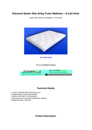 Discount Queen Size Airlay Futon Mattress – 8 inch thick
                       Queen Size Airlay Futon Mattress – 8 inch thick




                                     View large image




                               Product By World of Futons




                                 Technical Details
4 inch 2.8 Density Airlay Fibre Foam core
Multiple layers of pure cotton batting.
Works on Bi-Fold & Tri-Fold frames
Securely vacuum packed & boxed before shipping
Made with pride in the USA




                               Product Description
 