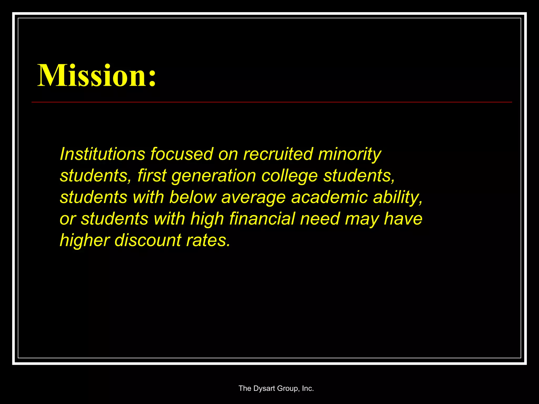 Mission: Institutions focused on recruited minority students, first generation college students, students with below average academic ability, or students with high financial need may have higher discount rates. 