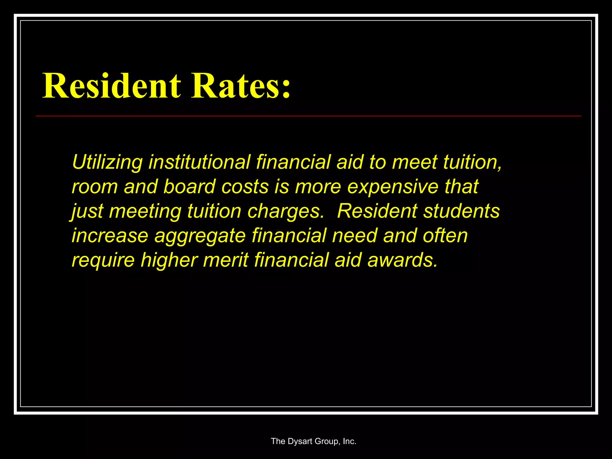 Resident Rates: Utilizing institutional financial aid to meet tuition, room and board costs is more expensive that just meeting tuition charges.  Resident students increase aggregate financial need and often require higher merit financial aid awards. 