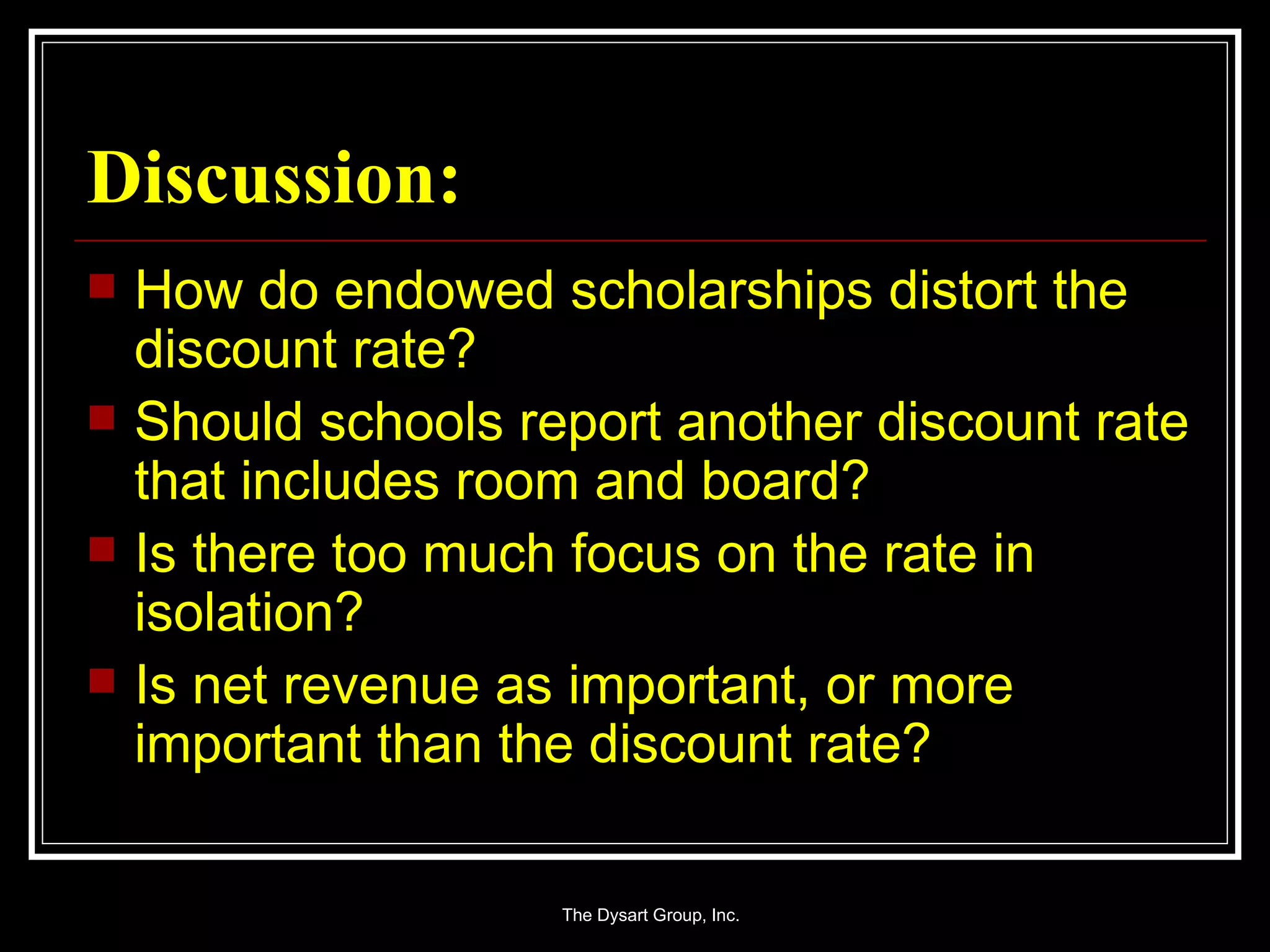Discussion: How do endowed scholarships distort the discount rate? Should schools report another discount rate that includes room and board? Is there too much focus on the rate in isolation? Is net revenue as important, or more important than the discount rate? 