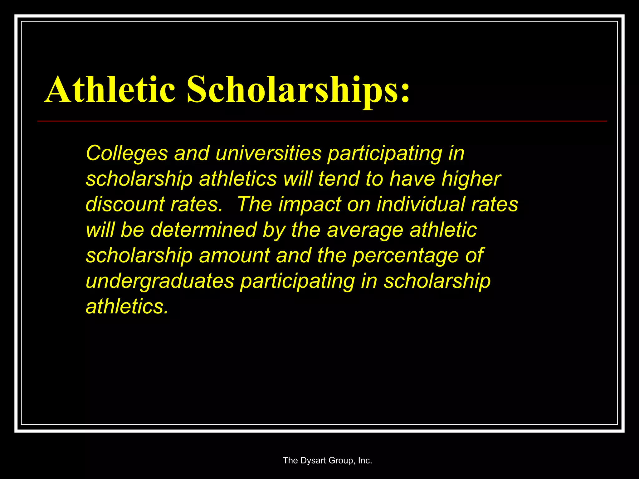 Athletic Scholarships: Colleges and universities participating in scholarship athletics will tend to have higher discount rates.  The impact on individual rates will be determined by the average athletic scholarship amount and the percentage of undergraduates participating in scholarship athletics. 