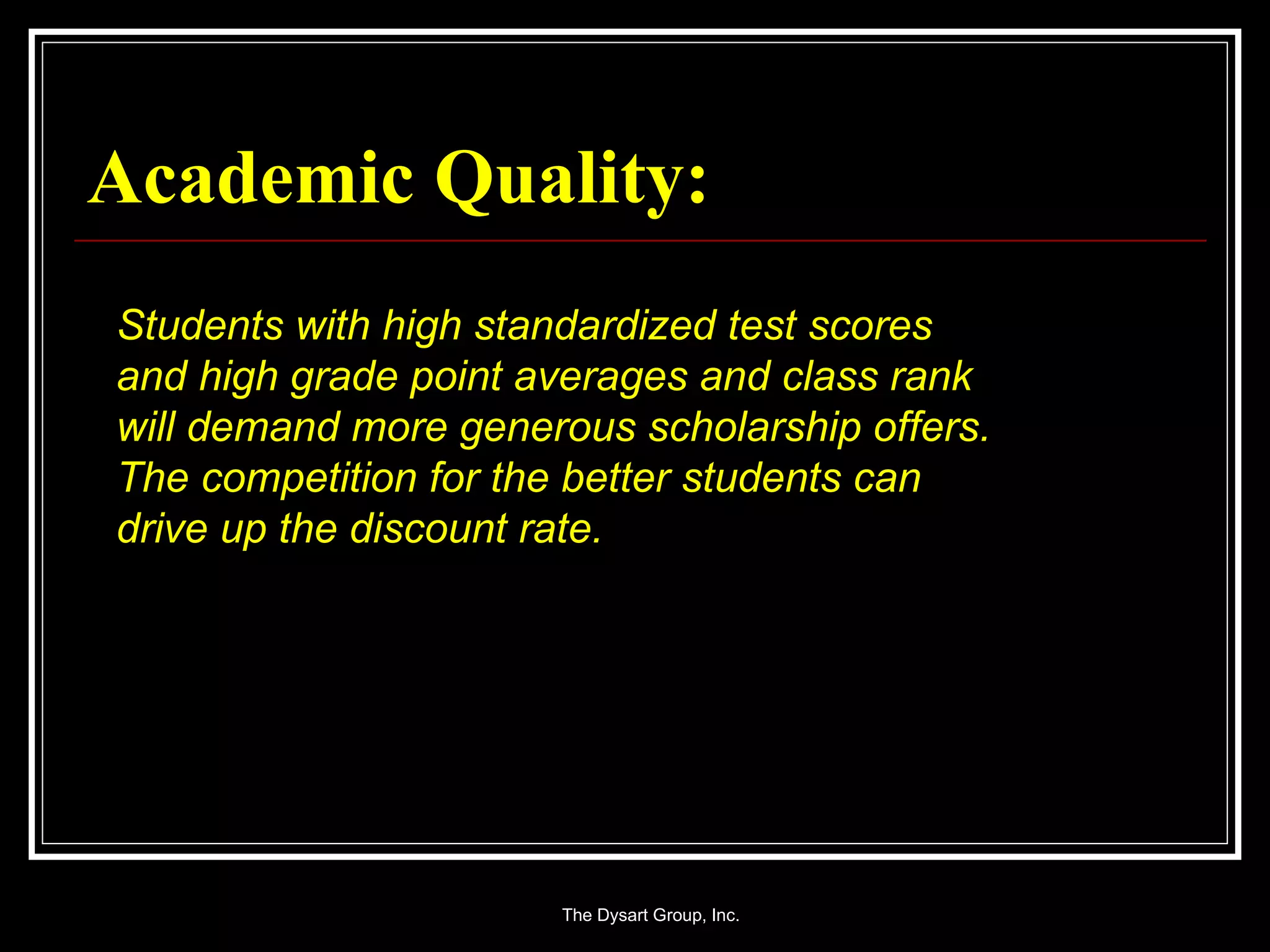 Academic Quality: Students with high standardized test scores and high grade point averages and class rank will demand more generous scholarship offers.  The competition for the better students can drive up the discount rate. 