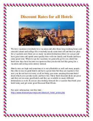Discount Rates for all Hotels




We love vacations everybody love vacation and after those long working hours and
stressful school and college life everybody needs some time off and then we plan
for a vacations now there are so many vacation destination where we can go and
have great time and spend some quality time with our family and friends and have
some great time. When we go for vacations we generally go live in a hotel but
hotel now days have become so expensive that you do not feel like going for a
vacation and saving some money instead.

Hotels rates are high and sometimes it is not affordable as well and many people
they like to stay in good hotels and have a great time but they are expensive but
now you do not have to worry at all we bring you some amazing discount hotel
deals which you can take easily and have fun. These hotel discount deals are great
and they are on some good hotels and they are available in many different
destinations as well. If you are also looking forward for a vacation than book your
hotel today and get some great Discount Hotel Deals.


For more information visit this link:-
http://www.discountjourneys.com/discount_hotel_prices.php
 