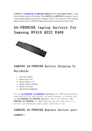 SAMSUNG AA-PB9NC6B AA-PB9NS6B 5200mAh 11.1V Li-ion laptop battery is made
from the highest quality cells and parts. The SAMSUNG AA-PB9NC6B is designed to meet or
exceed original equipment specifications. Shopping with us is safe and secure! 100% Guarantee
Quality and Fully Test! AA-PB9NC6B laptop battery pack for Samsung RV410 Q322 R468



AA-PB9NC6B laptop battery for
Samsung RV410 Q322 R468




SAMSUNG AA-PB9NC6B Battery Shipping To
Worldwide
    •   Item Code: LSS045
    •   Battery Type: Li-ion
    •   Battery Voltage: 11.1V
    •   Battery Capacity: 5200mAh
    •   Battery Color: black
    •   Battery Brand: SAMSUNG


All our AA-PB9NC6B AA-PB9NS6B batteries are 100% guaranteed and
brand new with one year warranty and quick shipping. we warrant that
the AA-PB9NC6B AA-PB9NS6B battery sold in our websites, AA-
PB9NC6B AA-PB9NS6B are 100% brand new and free from defects in
material and workmanship under normal conditions of use.


SAMSUNG AA-PB9NC6B Replace battery part
number:
 