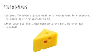 You try Markups
You just finished a great meal at a restaurant in Wisconsin.
The sales tax in Wisconsin is 5%.
After your $15 meal, how much will the bill be with tax
included?
 