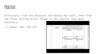 Practice
Directions: Find the discount and markup for each, then find
the final selling price. Round to the nearest cent when
necessary.
1. Jeans: $56, 15% off
 
