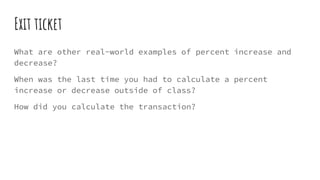 Exit ticket
What are other real-world examples of percent increase and
decrease?
When was the last time you had to calculate a percent
increase or decrease outside of class?
How did you calculate the transaction?
 