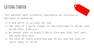 Getting Started
Tell whether each situation represents an increase or
decrease in spending.
1. A $20 shirt is on sale for $16
2. The cost of a movie ticket in the afternoon is $6.50, and
$8.00 after 5:00 p.m.
3. An annual pass to Knott’s Berry Farm was $101 last year,
and $125 this year.
4. The cost of lunch yesterday was $5.50, and the cost of
lunch today is $5.25
 