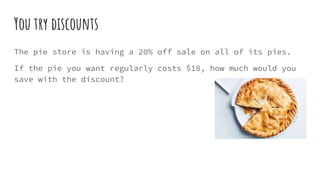 You try discounts
The pie store is having a 20% off sale on all of its pies.
If the pie you want regularly costs $18, how much would you
save with the discount?
 