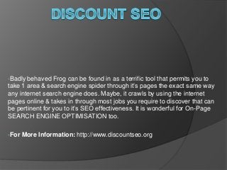 •Badly behaved Frog can be found in as a terrific tool that permits you to
take 1 area & search engine spider through it’s pages the exact same way
any internet search engine does. Maybe, it crawls by using the internet
pages online & takes in through most jobs you require to discover that can
be pertinent for you to it’s SEO effectiveness. It is wonderful for On-Page
SEARCH ENGINE OPTIMISATION too.
•For More Information: http://www.discountseo.org
 