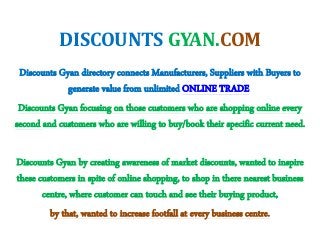 DISCOUNTS GYAN.COM
Discounts Gyan directory connects Manufacturers, Suppliers with Buyers to
generate value from unlimited ONLINE TRADE
Discounts Gyan focusing on those customers who are shopping online every
second and customers who are willing to buy/book their specific current need.
Discounts Gyan by creating awareness of market discounts, wanted to inspire
these customers in spite of online shopping, to shop in there nearest business
centre, where customer can touch and see their buying product,
by that, wanted to increase footfall at every business centre.
 