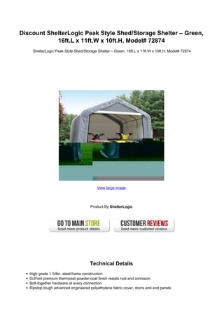 Discount ShelterLogic Peak Style Shed/Storage Shelter – Green,
16ft.L x 11ft.W x 10ft.H, Model# 72874
ShelterLogic Peak Style Shed/Storage Shelter – Green, 16ft.L x 11ft.W x 10ft.H, Model# 72874
View large image
Product By ShelterLogic
Technical Details
High grade 1 5/8in. steel frame construction
DuPont premium thermoset powder-coat finish resists rust and corrosion
Bolt-together hardware at every connection
Ripstop tough advanced engineered polyethylene fabric cover, doors and end panels
 