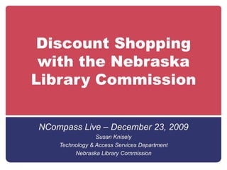 Discount Shopping with the Nebraska Library Commission NCompass Live – December 23, 2009 Susan Knisely Technology & Access Services Department Nebraska Library Commission 