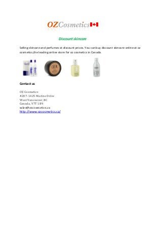 Discount skincare
Selling skincare and perfumes at discount prices. You can buy discount skincare online at oz
cosmetics,the leading online store for oz cosmetics in Canada.

Contact us
OZ Cosmetics
#207-1425 Marine Drive
West Vancouver, BC
Canada, V7T 1B9
sales@ozcosmetics.ca

http://www.ozcosmetics.ca/

 