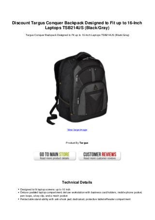 Discount Targus Conquer Backpack Designed to Fit up to 16-Inch
Laptops TSB214US (Black/Gray)
Targus Conquer Backpack Designed to Fit up to 16-Inch Laptops TSB214US (Black/Gray)
View large image
Product By Targus
Technical Details
Designed to fit laptop screens up to 16 inch
Deluxe padded laptop compartment; deluxe workstation with business card holders, mobile phone pocket,
pen loops, a key clip, and a mesh pocket
Retractable stand-ability with anti-shock pad; dedicated, protective tablet/eReader compartment
 