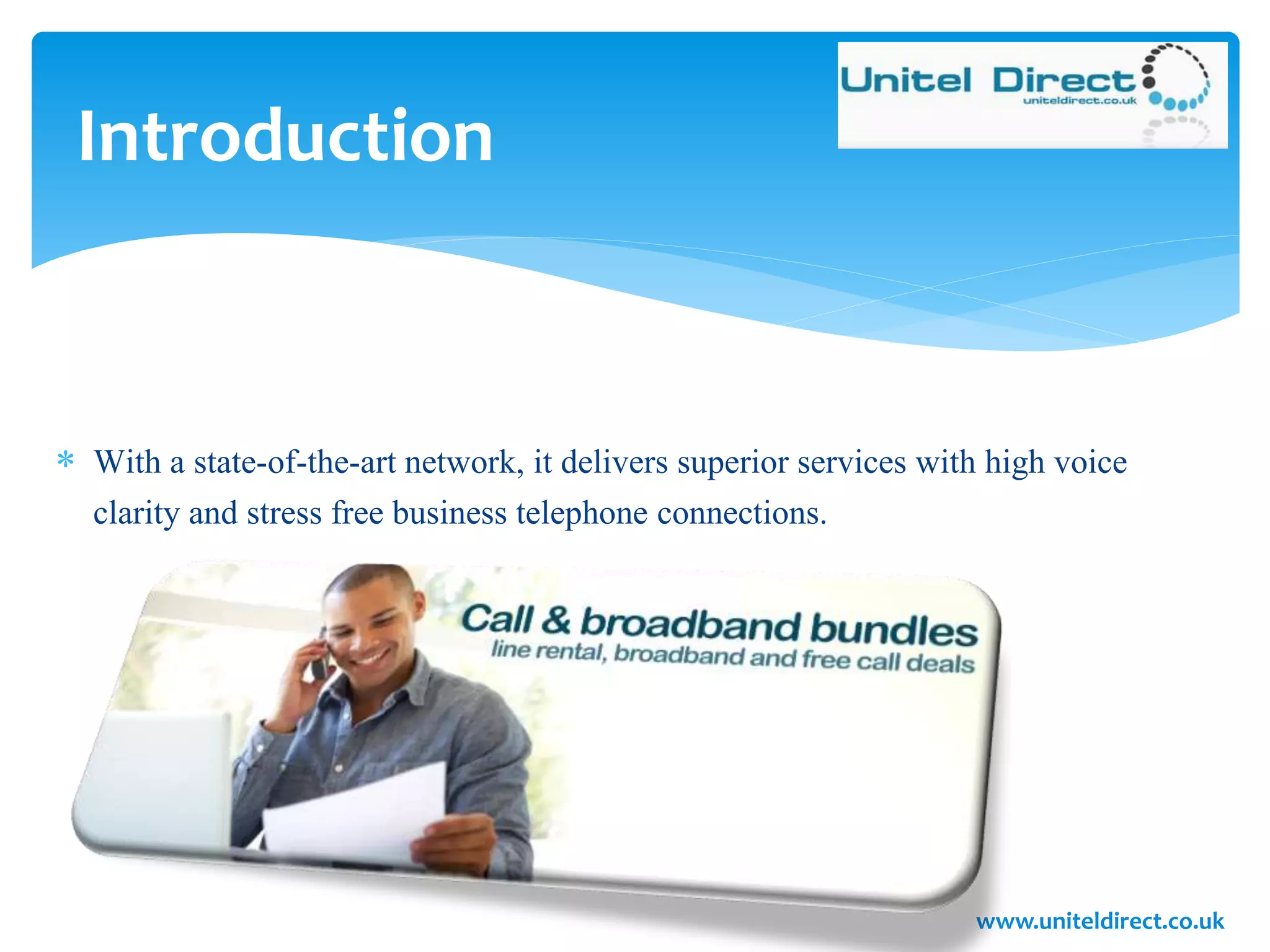 Introduction
 With a state-of-the-art network, it delivers superior services with high voice
clarity and stress free business telephone connections.
www.uniteldirect.co.uk
 