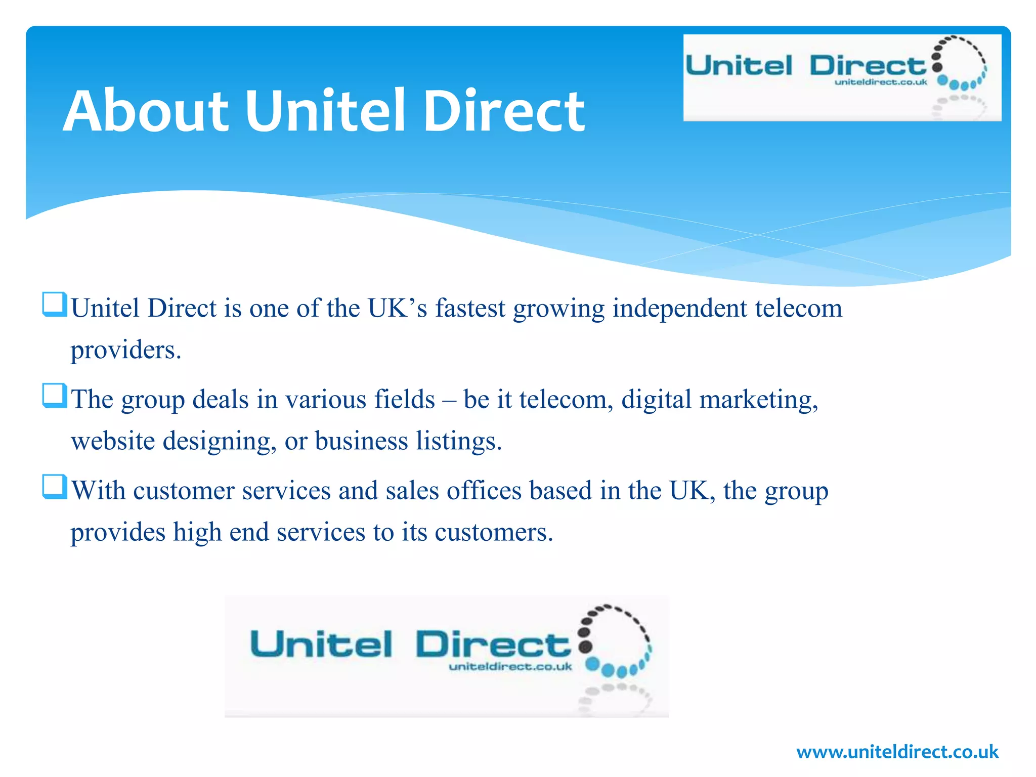 About Unitel Direct
Unitel Direct is one of the UK’s fastest growing independent telecom
providers.
The group deals in various fields – be it telecom, digital marketing,
website designing, or business listings.
With customer services and sales offices based in the UK, the group
provides high end services to its customers.
www.uniteldirect.co.uk
 