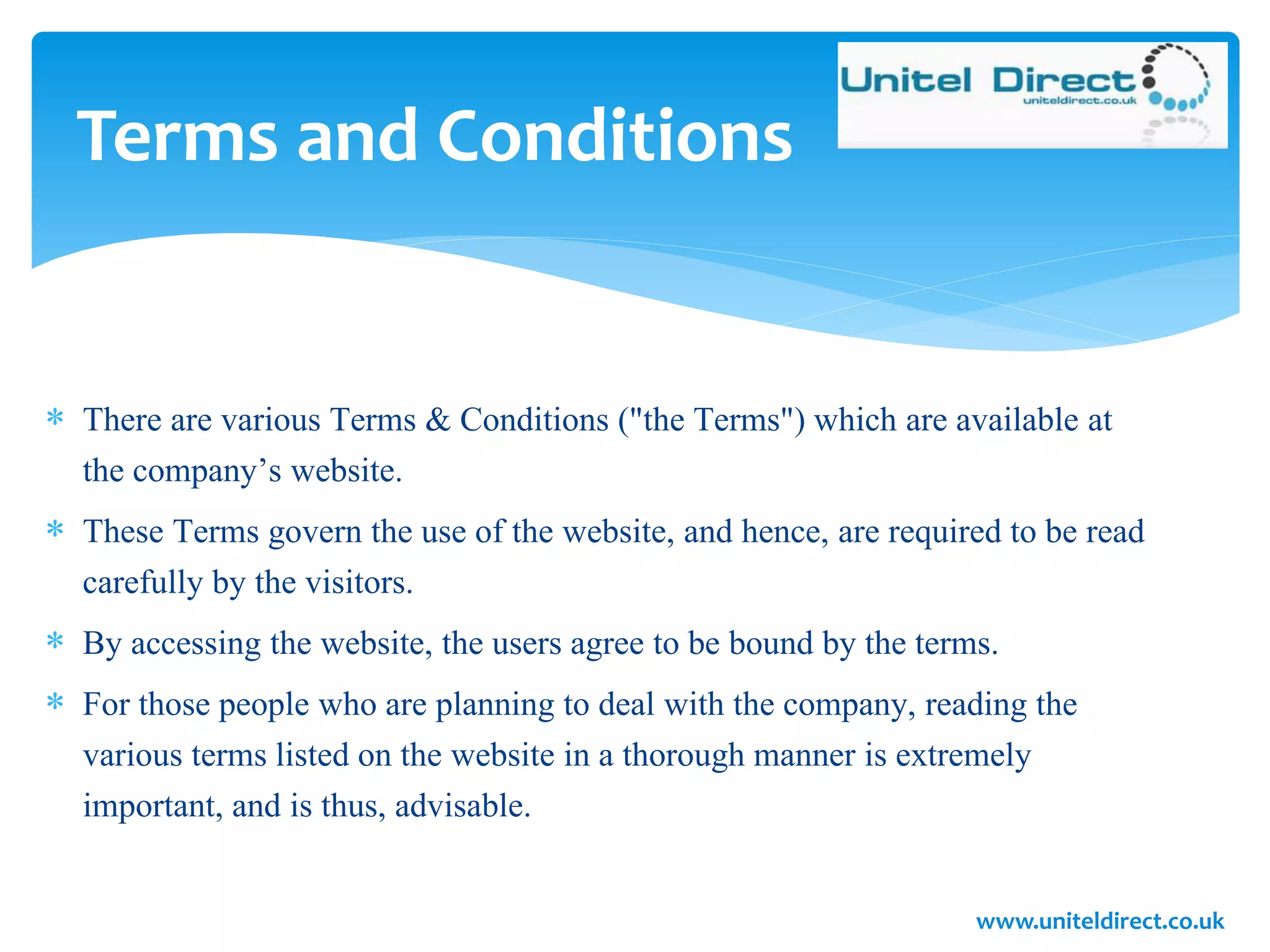  There are various Terms & Conditions ("the Terms") which are available at
the company’s website.
 These Terms govern the use of the website, and hence, are required to be read
carefully by the visitors.
 By accessing the website, the users agree to be bound by the terms.
 For those people who are planning to deal with the company, reading the
various terms listed on the website in a thorough manner is extremely
important, and is thus, advisable.
Terms and Conditions
www.uniteldirect.co.uk
 