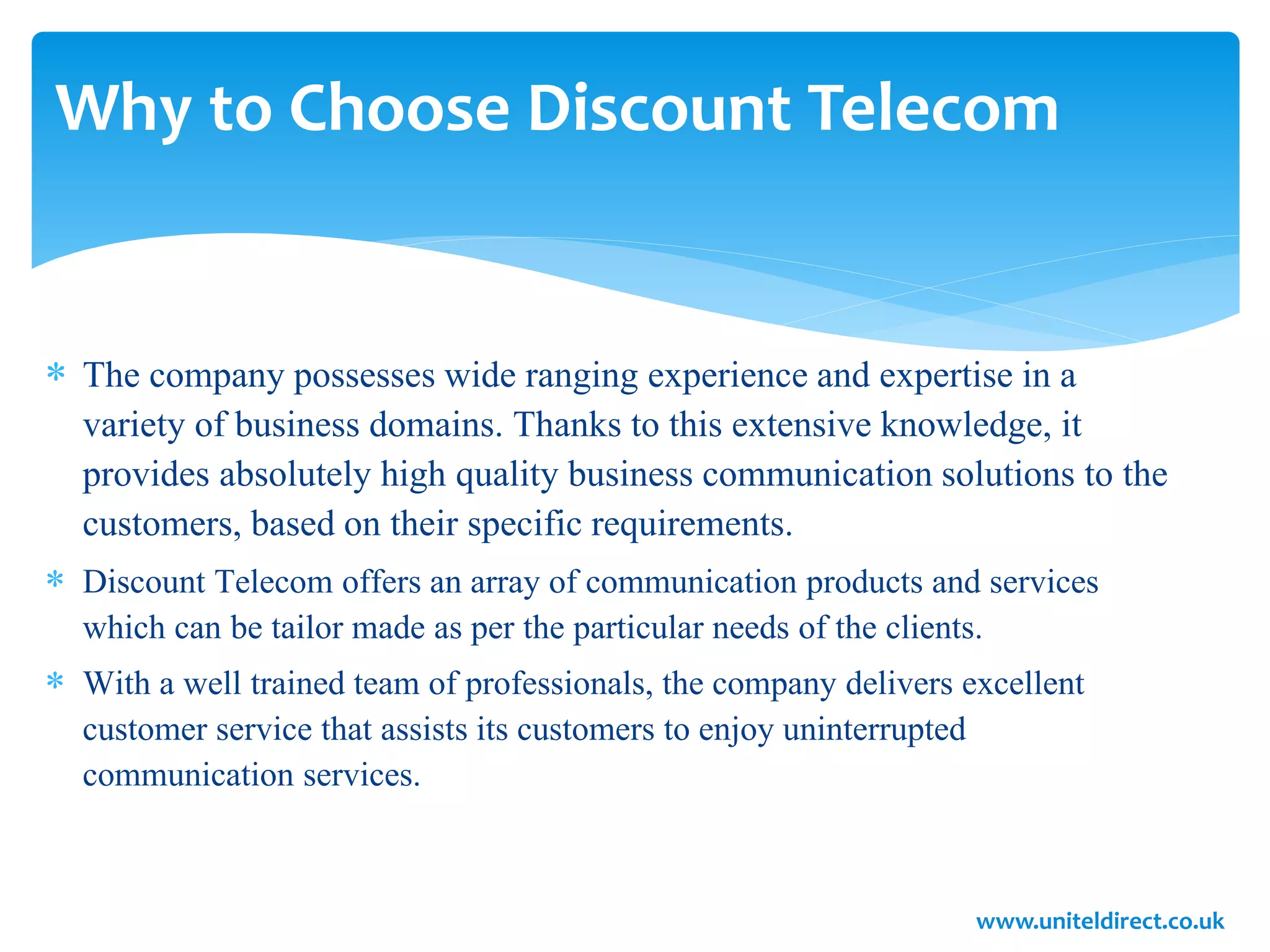 Why to Choose Discount Telecom
 The company possesses wide ranging experience and expertise in a
variety of business domains. Thanks to this extensive knowledge, it
provides absolutely high quality business communication solutions to the
customers, based on their specific requirements.
 Discount Telecom offers an array of communication products and services
which can be tailor made as per the particular needs of the clients.
 With a well trained team of professionals, the company delivers excellent
customer service that assists its customers to enjoy uninterrupted
communication services.
www.uniteldirect.co.uk
 
