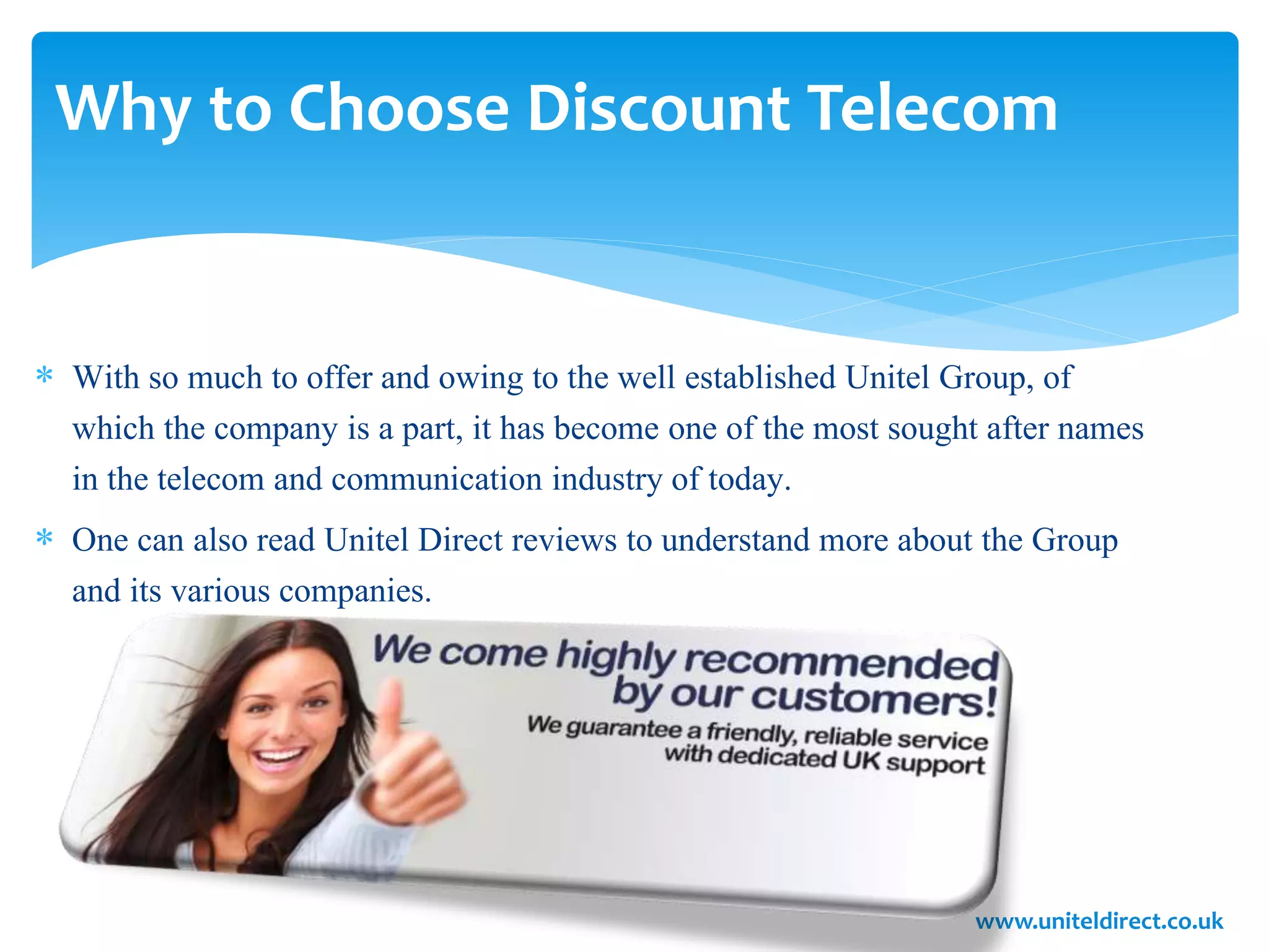 Why to Choose Discount Telecom
 With so much to offer and owing to the well established Unitel Group, of
which the company is a part, it has become one of the most sought after names
in the telecom and communication industry of today.
 One can also read Unitel Direct reviews to understand more about the Group
and its various companies.
www.uniteldirect.co.uk
 